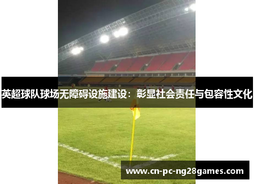 英超球队球场无障碍设施建设:彰显社会责任与包容性文化 英超球队球场无障碍设施建设:彰显社会责任与包容性文化