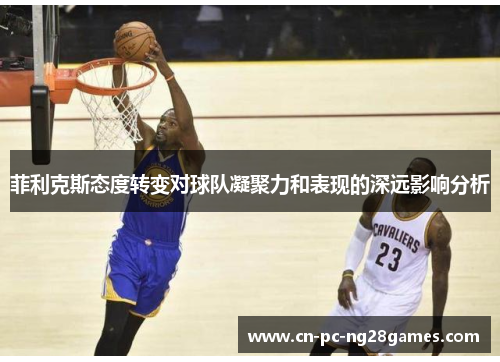 菲利克斯态度转变对球队凝聚力和表现的深远影响分析