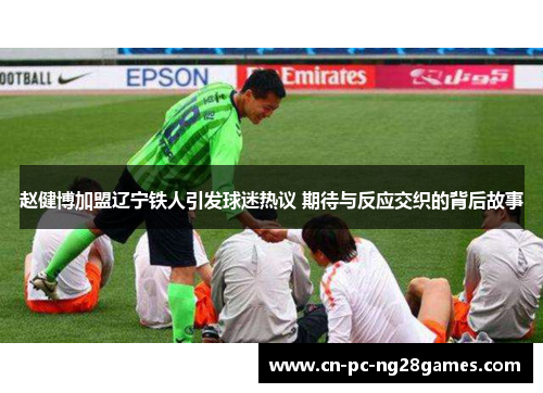 赵健博加盟辽宁铁人引发球迷热议 期待与反应交织的背后故事 赵健博加盟辽宁铁人引发球迷热议 期待与反应交织的背后故事