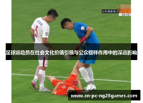 足球运动员在社会文化价值引领与公众榜样作用中的深远影响 足球运动员在社会文化价值引领与公众榜样作用中的深远影响