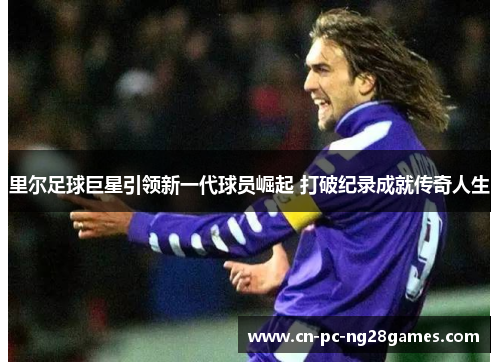 里尔足球巨星引领新一代球员崛起 打破纪录成就传奇人生 里尔足球巨星引领新一代球员崛起 打破纪录成就传奇人生