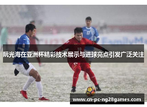 阮光海在亚洲杯精彩技术展示与进球亮点引发广泛关注