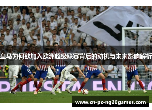 皇马为何欲加入欧洲超级联赛背后的动机与未来影响解析