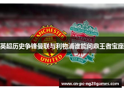 英超历史争锋曼联与利物浦谁能问鼎王者宝座