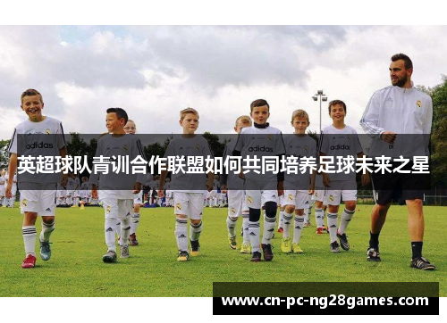 英超球队青训合作联盟如何共同培养足球未来之星