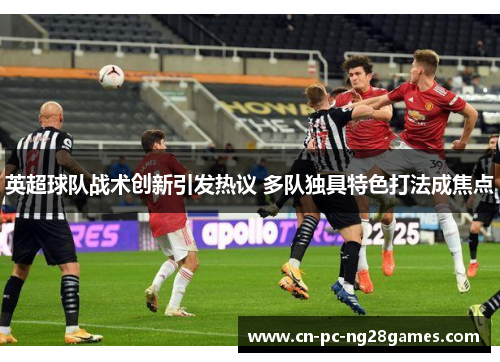 英超球队战术创新引发热议 多队独具特色打法成焦点 英超球队战术创新引发热议 多队独具特色打法成焦点