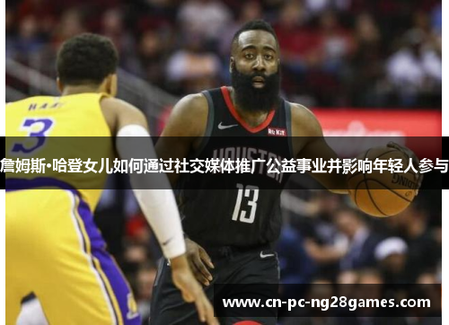 詹姆斯·哈登女儿如何通过社交媒体推广公益事业并影响年轻人参与 詹姆斯·哈登女儿如何通过社交媒体推广公益事业并影响年轻人参与