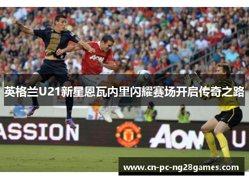 英格兰U21新星恩瓦内里闪耀赛场开启传奇之路
