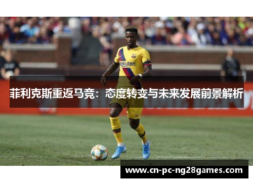 菲利克斯重返马竞:态度转变与未来发展前景解析 菲利克斯重返马竞:态度转变与未来发展前景解析