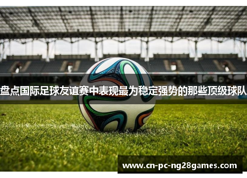 盘点国际足球友谊赛中表现最为稳定强势的那些顶级球队 盘点国际足球友谊赛中表现最为稳定强势的那些顶级球队