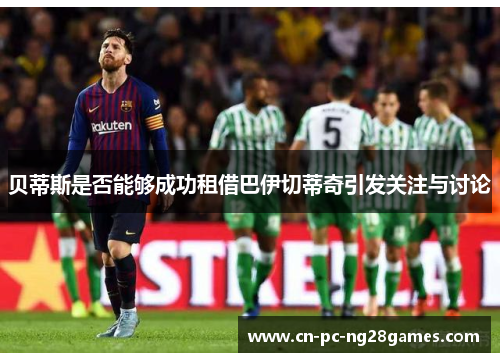 贝蒂斯是否能够成功租借巴伊切蒂奇引发关注与讨论