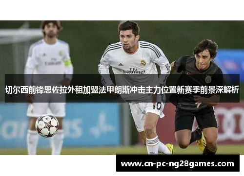 切尔西前锋恩佐拉外租加盟法甲朗斯冲击主力位置新赛季前景深解析