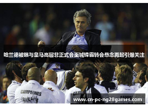 哈兰德被曝与皇马高层非正式会面城锋霸转会悬念再起引爆关注 哈兰德被曝与皇马高层非正式会面城锋霸转会悬念再起引爆关注