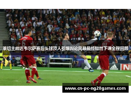莱切主帅达韦尔萨赛后头球顶人引爆舆论风暴最终黯然下课全程回顾