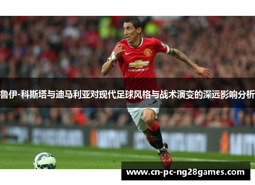 鲁伊-科斯塔与迪马利亚对现代足球风格与战术演变的深远影响分析 鲁伊-科斯塔与迪马利亚对现代足球风格与战术演变的深远影响分析